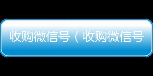 收购微信号（24小时在线微信号收购收购微信号有什么用）