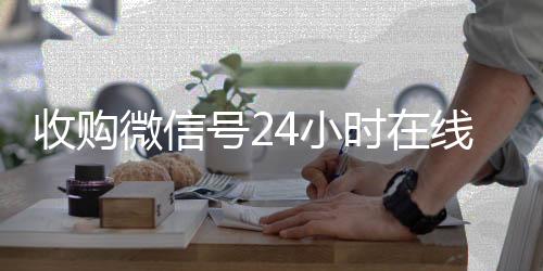 收购微信号24小时回收微信号24小时在线秒结在线秒结平台（收购微信号立马结账）