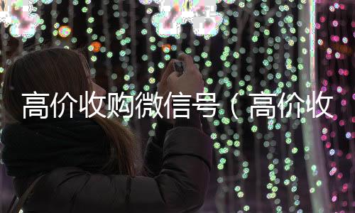 高价收购微信号靠谱的微信号24小时交易平台（高价收购微信号有风险吗）